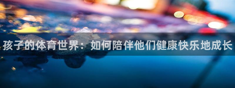 熊猫体育网址：孩子的体育世界：如何陪伴他们健康快乐地成长